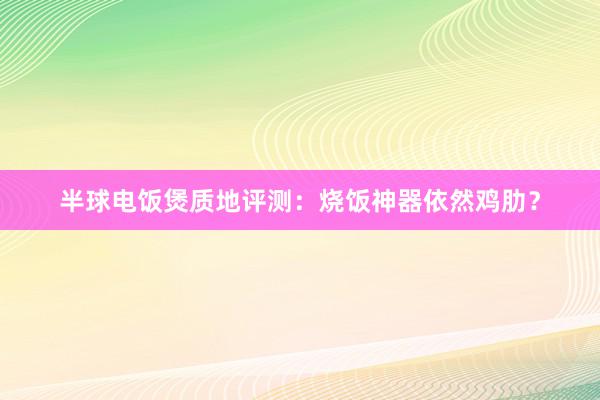 半球电饭煲质地评测：烧饭神器依然鸡肋？