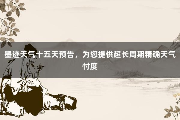 墨迹天气十五天预告，为您提供超长周期精确天气忖度